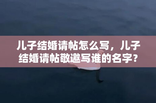 儿子结婚请帖怎么写，儿子结婚请帖敬邀写谁的名字？儿子结婚父母写请帖怎么写