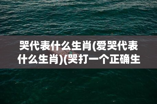 哭代表什么生肖(爱哭代表什么生肖)(哭打一个正确生肖)
