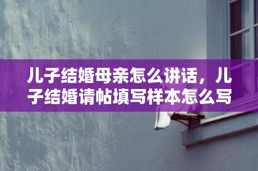 儿子结婚母亲怎么讲话，儿子结婚请帖填写样本怎么写 乔迁请柬怎么写 范文