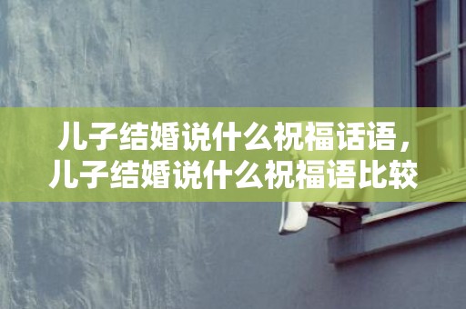 儿子结婚说什么祝福话语，儿子结婚说什么祝福语比较好？儿子新婚寄语怎么说