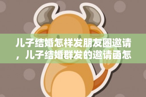 儿子结婚怎样发朋友圈邀请，儿子结婚群发的邀请函怎么写 同学儿子结婚群主发通知范文