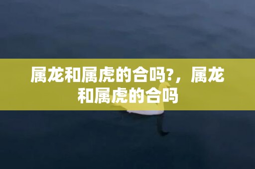 属龙和属虎的合吗?，属龙和属虎的合吗
