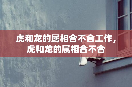 虎和龙的属相合不合工作，虎和龙的属相合不合