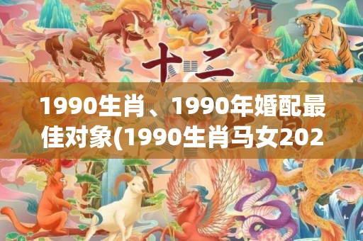 1990生肖、1990年婚配最佳对象(1990生肖马女2023年运势及运程)