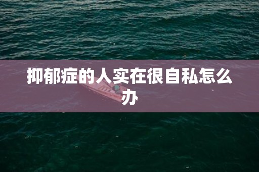 抑郁症的人实在很自私怎么办