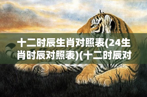十二时辰生肖对照表(24生肖时辰对照表)(十二时辰对照的生肖)