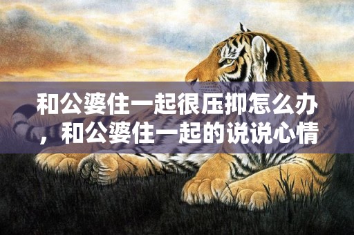 和公婆住一起很压抑怎么办，和公婆住一起的说说心情短句？讽刺公婆的经典句子