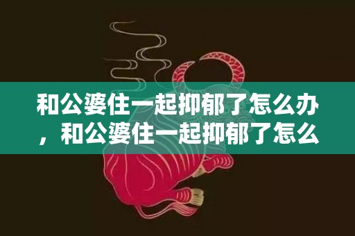 和公婆住一起抑郁了怎么办，和公婆住一起抑郁了怎么办呀，不喜欢跟公婆住一起觉得抑郁了