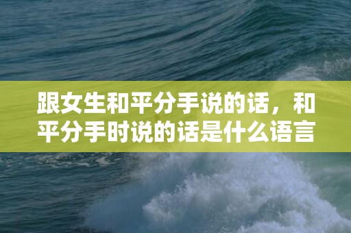 跟女生和平分手说的话，和平分手时说的话是什么语言，和平分手该怎么说