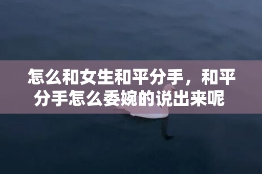 怎么和女生和平分手，和平分手怎么委婉的说出来呢 如何委婉的和平分手