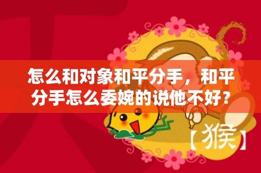 怎么和对象和平分手，和平分手怎么委婉的说他不好？委婉的说分手怎么说