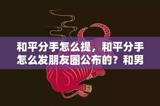 和平分手怎么提，和平分手怎么发朋友圈公布的？和男朋友分手怎么发朋友圈