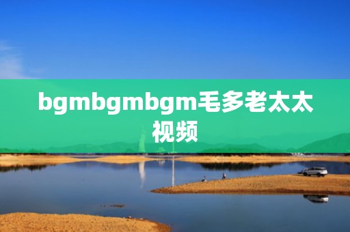 bgmbgmbgm毛多老太太视频