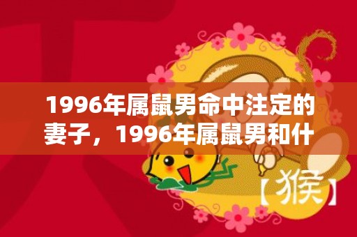 1996年属鼠男命中注定的妻子，1996年属鼠男和什么属相最配