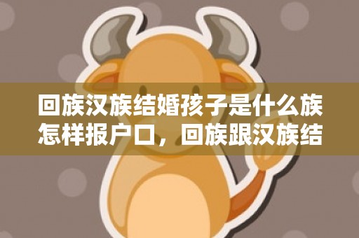 回族汉族结婚孩子是什么族怎样报户口，回族跟汉族结婚孩子是什么族 回民与汉民同房有什么讲究