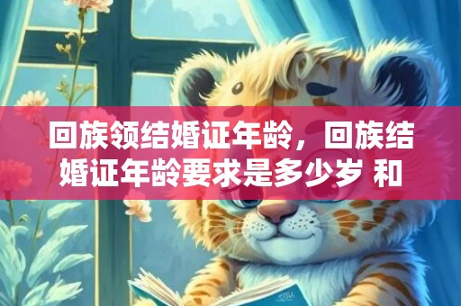 回族领结婚证年龄，回族结婚证年龄要求是多少岁 和回民结婚要注意的事