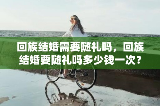 回族结婚需要随礼吗，回族结婚要随礼吗多少钱一次？闺蜜结婚随礼多少钱