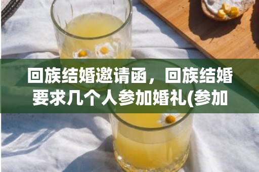 回族结婚邀请函，回族结婚要求几个人参加婚礼(参加回民婚礼需要注意些什么)