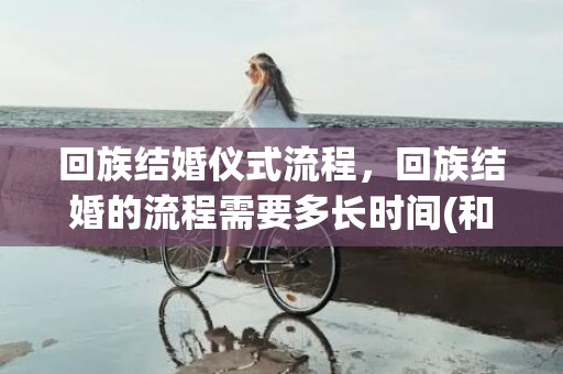 回族结婚仪式流程，回族结婚的流程需要多长时间(和回民结婚要注意的事)