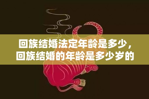 回族结婚法定年龄是多少，回族结婚的年龄是多少岁的呢？回民结婚彩礼一般多少
