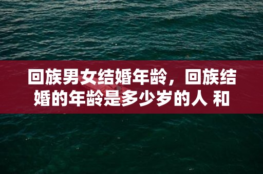 回族男女结婚年龄，回族结婚的年龄是多少岁的人 和回民结婚要注意的事