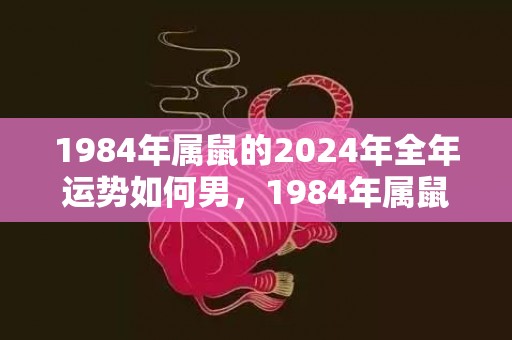 1984年属鼠的2024年全年运势如何男，1984年属鼠的交运时间