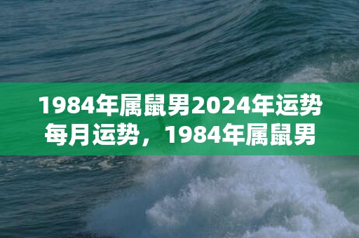 1984年属鼠男2024年运势每月运势，1984年属鼠男2023运势