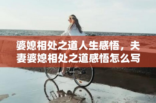 婆媳相处之道人生感悟，夫妻婆媳相处之道感悟怎么写 婆媳之间怎么相处最好