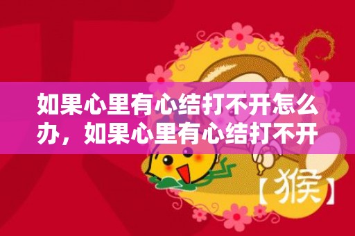 如果心里有心结打不开怎么办，如果心里有心结打不开怎么办，心结打不开的解决方法
