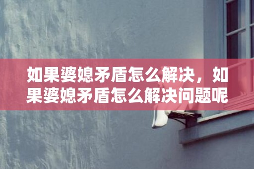如果婆媳矛盾怎么解决，如果婆媳矛盾怎么解决问题呢？婆媳矛盾严重如何解决