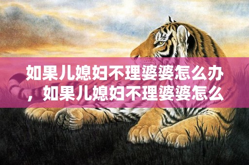 如果儿媳妇不理婆婆怎么办，如果儿媳妇不理婆婆怎么办呢，两个儿媳妇的婆婆心理