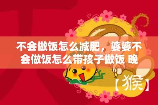 不会做饭怎么减肥，婆婆不会做饭怎么带孩子做饭 晚上让婆婆带孩子好吗