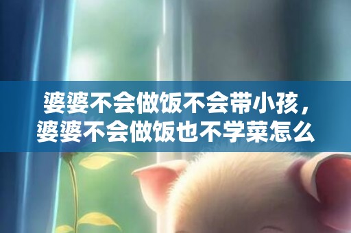 婆婆不会做饭不会带小孩，婆婆不会做饭也不学菜怎么办 不会做饭婆婆会嫌弃吗