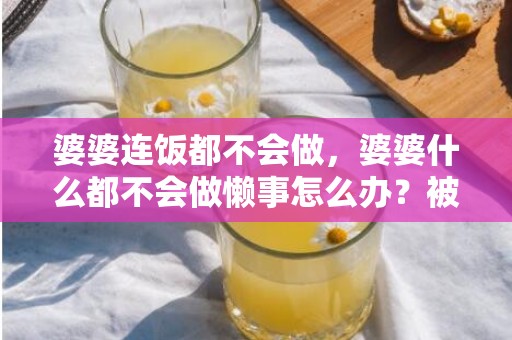 婆婆连饭都不会做，婆婆什么都不会做懒事怎么办？被婆婆说懒怎么办