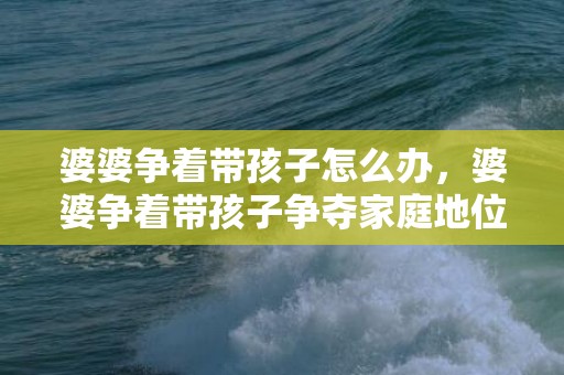 婆婆争着带孩子怎么办，婆婆争着带孩子争夺家庭地位，婆婆总是抢着带孩子怎么办