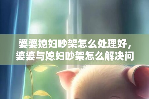 婆婆媳妇吵架怎么处理好，婆婆与媳妇吵架怎么解决问题 和婆婆吵架