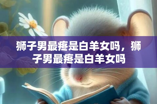 狮子男最疼是白羊女吗，狮子男最疼是白羊女吗