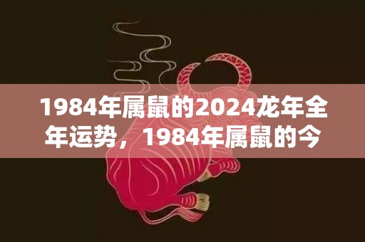 1984年属鼠的2024龙年全年运势，1984年属鼠的今年多少岁了