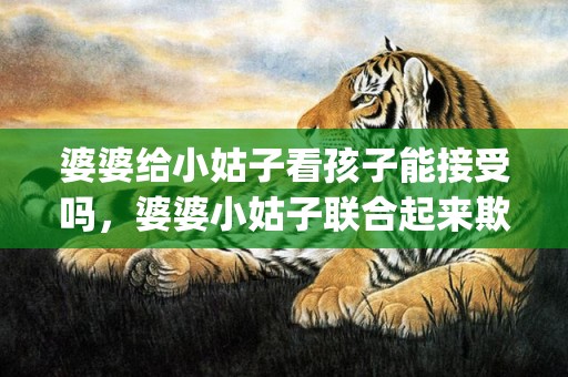 婆婆给小姑子看孩子能接受吗，婆婆小姑子联合起来欺负媳妇(婆婆最后是斗不过媳妇)