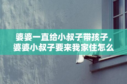 婆婆一直给小叔子带孩子，婆婆小叔子要来我家住怎么办 让小叔子来家里有什么影响