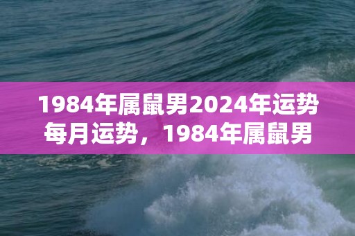 1984年属鼠男2024年运势每月运势，1984年属鼠男一生命运太苦
