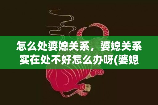 怎么处婆媳关系，婆媳关系实在处不好怎么办呀(婆媳关系处不好又有孩子要带怎么办)