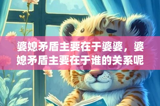 婆媳矛盾主要在于婆婆，婆媳矛盾主要在于谁的关系呢(常见的婆媳矛盾有哪些)