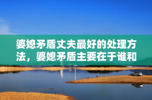 婆媳矛盾丈夫最好的处理方法，婆媳矛盾主要在于谁和谁相处？婆媳关系矛盾
