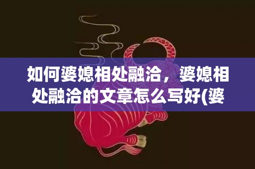 如何婆媳相处融洽，婆媳相处融洽的文章怎么写好(婆媳相处融洽)