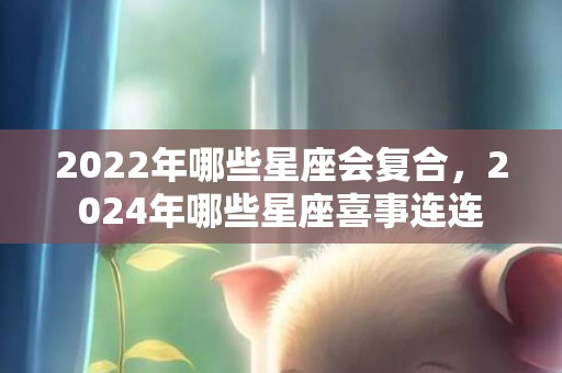 2022年哪些星座会复合，2024年哪些星座喜事连连