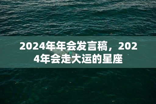 2024年年会发言稿，2024年会走大运的星座