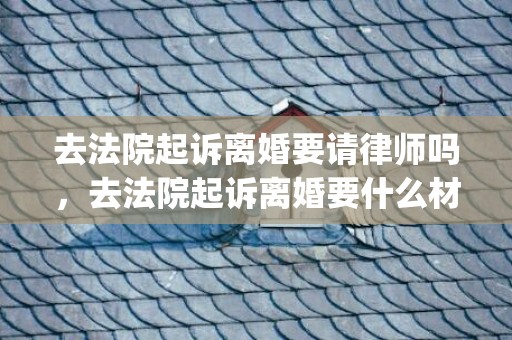 去法院起诉离婚要请律师吗，去法院起诉离婚要什么材料呢(法院离婚所需要的材料)