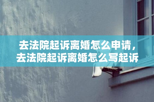 去法院起诉离婚怎么申请，去法院起诉离婚怎么写起诉书？离婚起诉书的范文