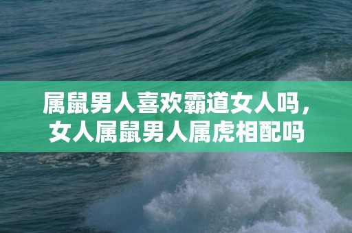 属鼠男人喜欢霸道女人吗，女人属鼠男人属虎相配吗